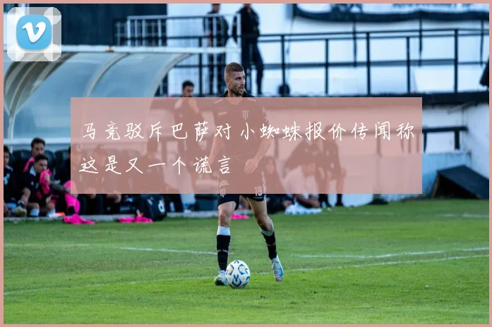 马竞驳斥巴萨对小蜘蛛报价传闻称这是又一个谎言