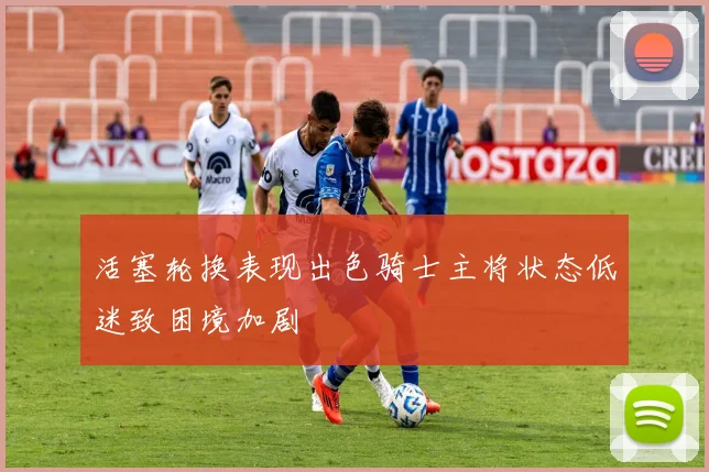 活塞轮换表现出色骑士主将状态低迷致困境加剧