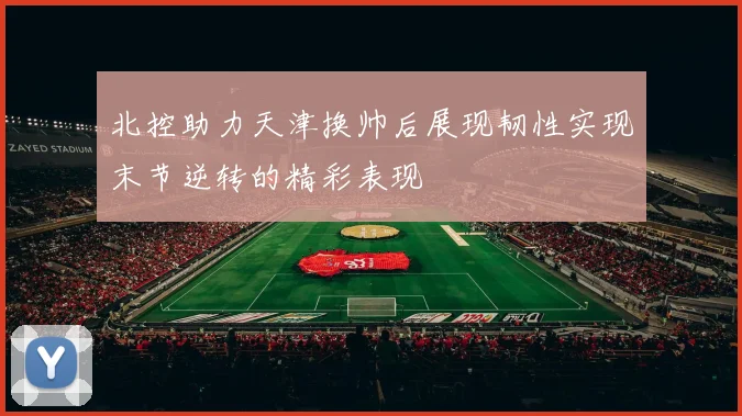 北控助力天津换帅后展现韧性实现末节逆转的精彩表现