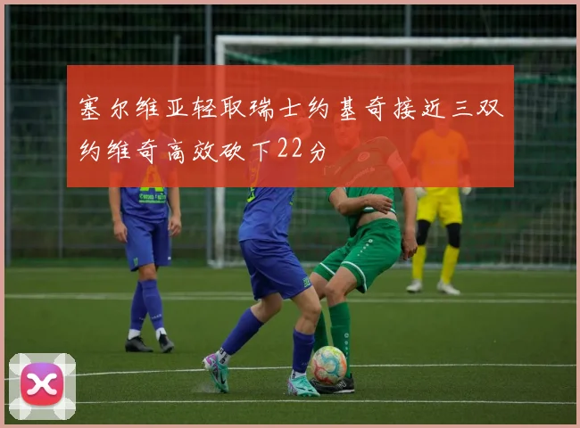 塞尔维亚轻取瑞士约基奇接近三双约维奇高效砍下22分