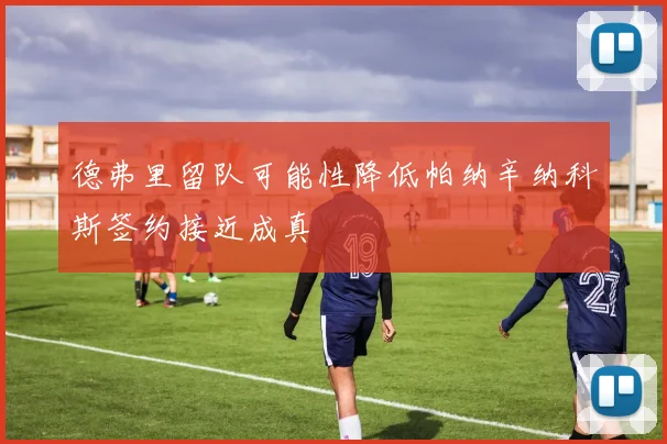 德弗里留队可能性降低帕纳辛纳科斯签约接近成真