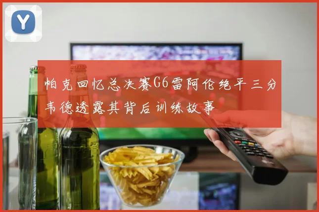 帕克回忆总决赛G6雷阿伦绝平三分韦德透露其背后训练故事