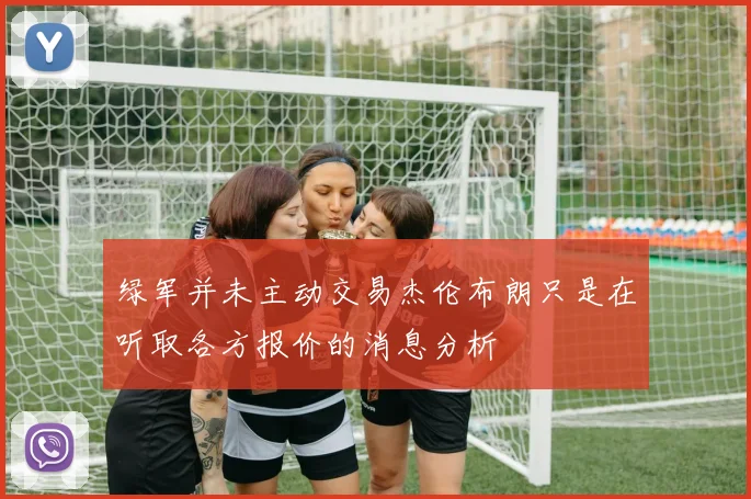 绿军并未主动交易杰伦布朗只是在听取各方报价的消息分析