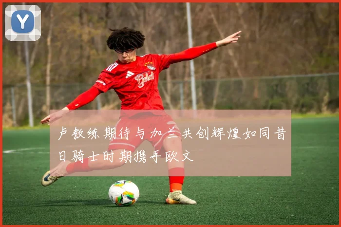 卢教练期待与加兰共创辉煌如同昔日骑士时期携手欧文