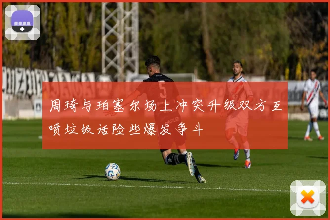 周琦与珀塞尔场上冲突升级双方互喷垃圾话险些爆发争斗