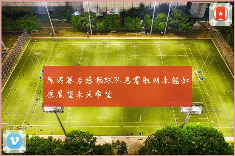 陈涛赛后感慨球队急需胜利未能如愿展望未来希望