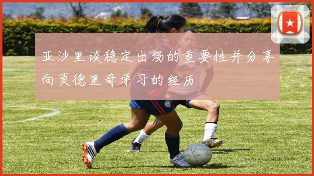 亚沙里谈稳定出场的重要性并分享向莫德里奇学习的经历