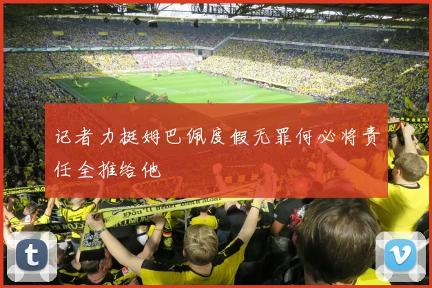 记者力挺姆巴佩度假无罪何必将责任全推给他