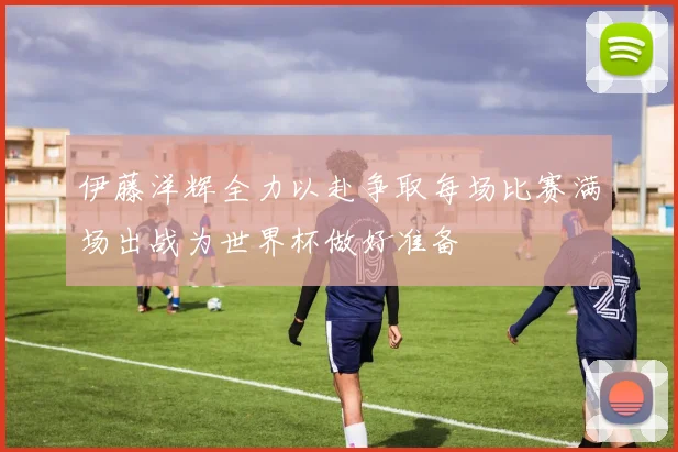伊藤洋辉全力以赴争取每场比赛满场出战为世界杯做好准备