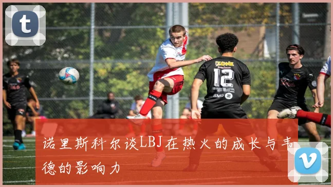 诺里斯科尔谈LBJ在热火的成长与韦德的影响力