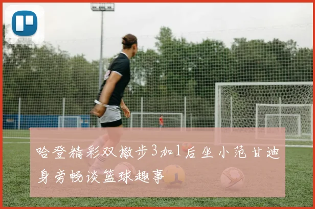 哈登精彩双撤步3加1后坐小范甘迪身旁畅谈篮球趣事