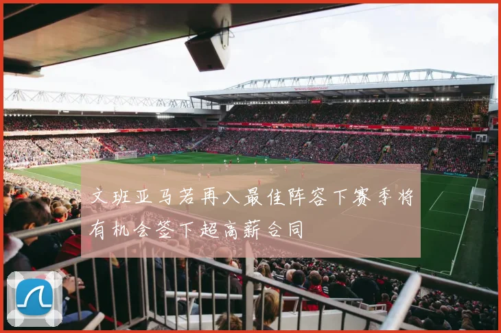 文班亚马若再入最佳阵容下赛季将有机会签下超高薪合同