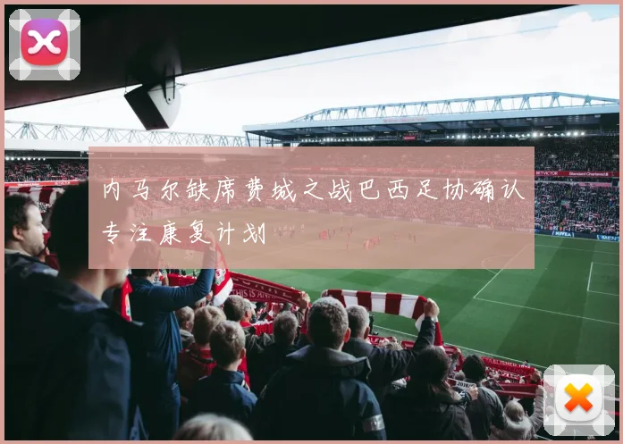 内马尔缺席费城之战巴西足协确认专注康复计划