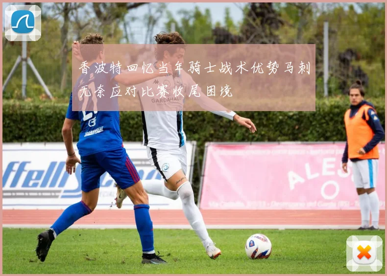 香波特回忆当年骑士战术优势马刺无奈应对比赛收尾困境