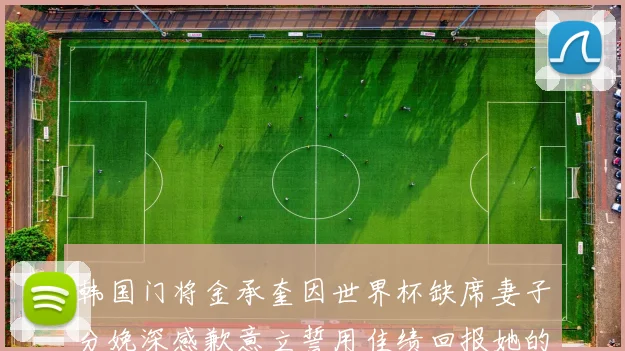 韩国门将金承奎因世界杯缺席妻子分娩深感歉意立誓用佳绩回报她的支持与爱