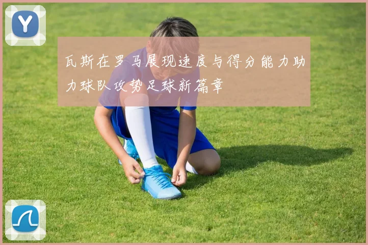 瓦斯在罗马展现速度与得分能力助力球队攻势足球新篇章