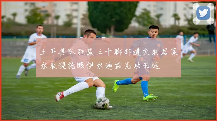 土耳其队狂轰三十脚却遭失利居莱尔表现抢眼伊尔迪兹无功而返