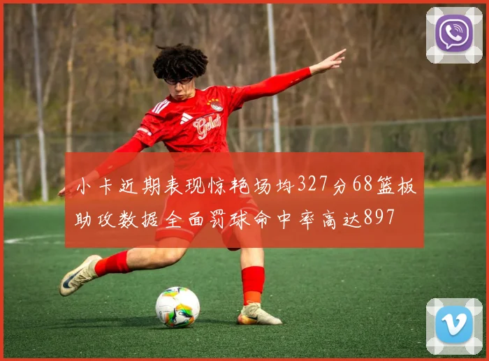 小卡近期表现惊艳场均327分68篮板助攻数据全面罚球命中率高达897
