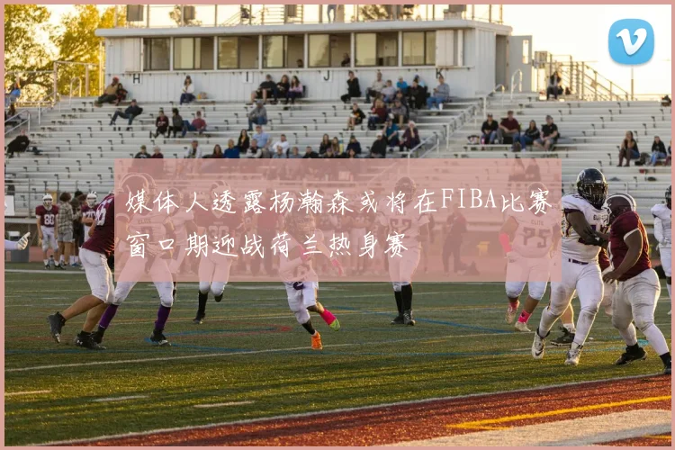 媒体人透露杨瀚森或将在FIBA比赛窗口期迎战荷兰热身赛