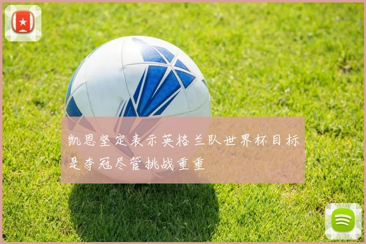 凯恩坚定表示英格兰队世界杯目标是夺冠尽管挑战重重