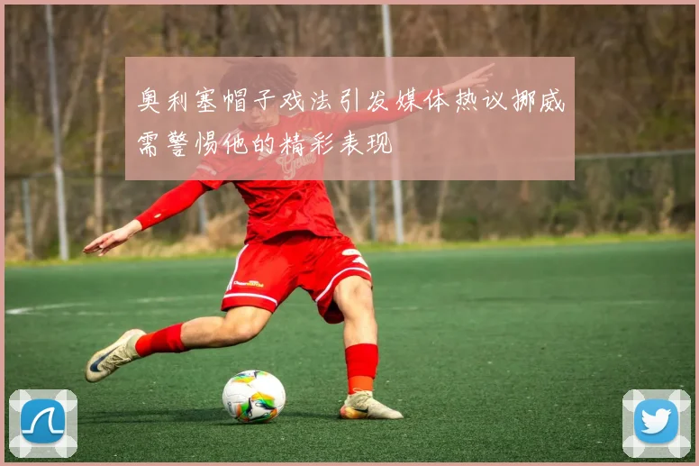 奥利塞帽子戏法引发媒体热议挪威需警惕他的精彩表现