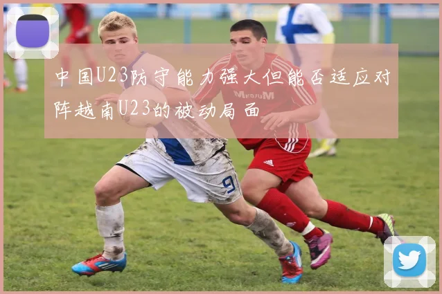 中国U23防守能力强大但能否适应对阵越南U23的被动局面