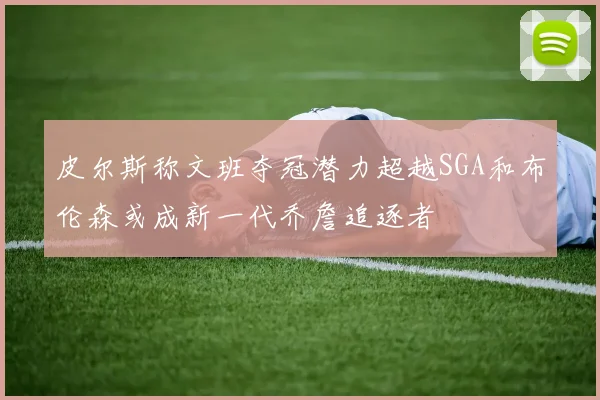 皮尔斯称文班夺冠潜力超越SGA和布伦森或成新一代乔詹追逐者