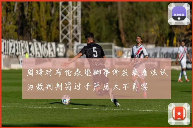 周琦对布伦森垫脚事件发表看法认为裁判判罚过于严厉太不真实